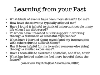Learning from your Past
• What kinds of events have been most stressful for me?
• How have those events typically affected me?
• Have I found it helpful to think of important people in my
life when I am distressed?
• To whom have I reached out for support in working
through a traumatic or stressful experience?
• What have I learned about myself and my interactions
with others during difficult times?
• Has it been helpful for me to assist someone else going
through a similar experience?
• Have I been able to overcome obstacles, and if so, how?
• What has helped make me feel more hopeful about the
future?
(American Psychological Association, 2015)
 