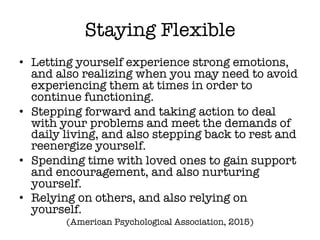 Staying Flexible
• Letting yourself experience strong emotions,
and also realizing when you may need to avoid
experiencing them at times in order to
continue functioning.
• Stepping forward and taking action to deal
with your problems and meet the demands of
daily living, and also stepping back to rest and
reenergize yourself.
• Spending time with loved ones to gain support
and encouragement, and also nurturing
yourself.
• Relying on others, and also relying on
yourself.
(American Psychological Association, 2015)
 