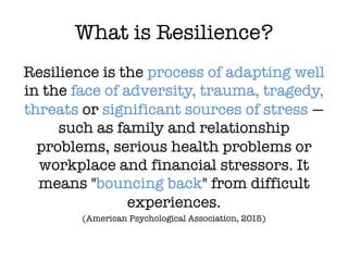 What is Resilience?
Resilience is the process of adapting well
in the face of adversity, trauma, tragedy,
threats or significant sources of stress —
such as family and relationship
problems, serious health problems or
workplace and financial stressors. It
means "bouncing back" from difficult
experiences.
(American Psychological Association, 2015)
 