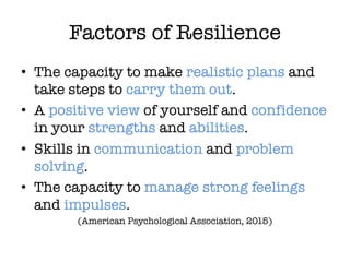 Factors of Resilience
• The capacity to make realistic plans and
take steps to carry them out.
• A positive view of yourself and confidence
in your strengths and abilities.
• Skills in communication and problem
solving.
• The capacity to manage strong feelings
and impulses.
(American Psychological Association, 2015)
 