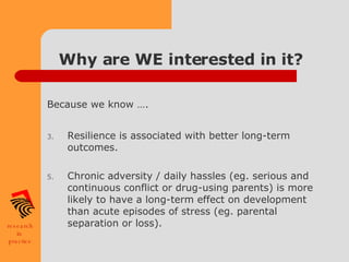 Why are WE interested in it? Because we know …. Resilience is associated with better long-term outcomes. Chronic adversity / daily hassles (eg. serious and continuous conflict or drug-using parents) is more likely to have a long-term effect on development than acute episodes of stress (eg. parental separation or loss). 