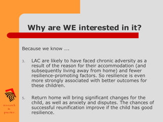 Why are WE interested in it? Because we know …. LAC are likely to have faced chronic adversity as a result of the reason for their accommodation (and subsequently living away from home) and fewer resilience-promoting factors. So resilience is even more strongly associated with better outcomes for these children. Return home will bring significant changes for the child, as well as anxiety and disputes. The chances of successful reunification improve if the child has good resilience. 