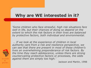 Why are WE interested in it? ‘ Some children who face stressful, high risk situations fare well in life, but their chances of doing so depend on the extent to which the risk factors in their lives are balanced by protective factors, both individual and environmental. …  If we look at the experience of children in local authority care from a risk and resilience perspective, we can see that there are present in most of these children’s lives an overwhelming preponderance of risk factors. By the time they reach adolescence, unless there are strong countervailing protective factors or processes, the odds against them are simply too high.’ Jackson and Martin, 1998 