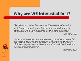 Why are WE interested in it? ‘ Resilience ….may be seen as the essential quality which care planning and provision should seek to stimulate as a key outcome of the care offered.’   Gilligan, 1997 ‘ Where adversities are short-term, or where powerful protective factors are present, around two-thirds of children appear to survive adversities without serious developmental harm.’ Newman, 2004   