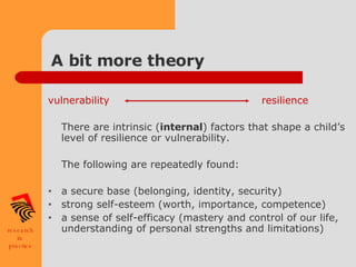 A bit more theory vulnerability resilience There are intrinsic ( internal ) factors that shape a child’s level of resilience or vulnerability. The following are repeatedly found: a secure base (belonging, identity, security) strong self-esteem (worth, importance, competence) a sense of self-efficacy (mastery and control of our life, understanding of personal strengths and limitations) 