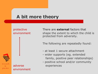 A bit more theory protective  There are  external  factors that environment   shape the extent to which the child is  protected from adversity. The following are repeatedly found: - at least 1 secure attachment - wider supports (eg. extended    family, positive peer relationships) - positive school and/or community adverse      experiences environment 