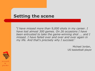 Setting the scene  ‘ I have missed more than 9,000 shots in my career. I have lost almost 300 games. On 26 occasions I have been entrusted to take the game-winning shot ... and I missed. I have failed over and over and over again in my life. And that's precisely why I succeed .’  Michael Jordan,  US basketball player    