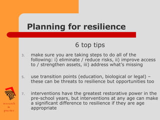 Planning for resilience 6 top tips make sure you are taking steps to do all of the following: i) eliminate / reduce risks, ii) improve access to / strengthen assets, iii) address what’s missing use transition points (education, biological or legal) – these can be threats to resilience but opportunities too interventions have the greatest restorative power in the pre-school years, but interventions at any age can make a significant difference to resilience if they are age appropriate  