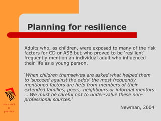Planning for resilience Adults who, as children, were exposed to many of the risk factors for CD or ASB but who proved to be ‘resilient’ frequently mention an individual adult who influenced their life as a young person. ‘ When children themselves are asked what helped them to ‘succeed against the odds’ the most frequently mentioned factors are help from members of their extended families, peers, neighbours or informal mentors … We must be careful not to under-value these non-professional sources .’  Newman, 2004   