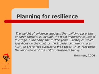 Planning for resilience ‘ The weight of evidence suggests that building parenting or carer capacity is, overall, the most important source of leverage in the early and middle years. Strategies which just focus on the child, or the broader community, are likely to prove less successful than those which recognise the importance of the child’s immediate family.’  Newman, 2004   
