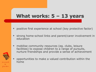What works: 5 – 13 years positive first experience at school (key protective factor) strong home-school links and parent/carer involvement in education mobilise community resources (eg. clubs, leisure facilities) to expose children to a range of pursuits, nurture friendships and provide a sense of achievement opportunities to make a valued contribution within the home 