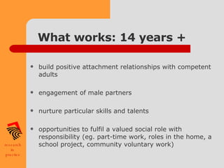 What works: 14 years + build positive attachment relationships with competent adults engagement of male partners nurture particular skills and talents opportunities to fulfil a valued social role with responsibility (eg. part-time work, roles in the home, a school project, community voluntary work) 