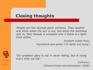 Closing thoughts ‘ People are like stained-glass windows. They sparkle and shine when the sun is out, but when the darkness sets in, their beauty is revealed only if there is a light from within .’ Elizabeth Kubler-Ross, Psychiatrist and author (‘On death and dying’) ‘ Our greatest glory is not in never falling, but in rising every time we fall .’ Confucius, Chinese thinker and philosopher, 500BC 