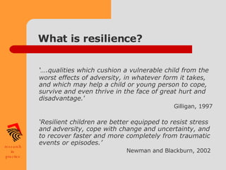 What is resilience? ‘… .qualities which cushion a vulnerable child from the worst effects of adversity, in whatever form it takes, and which may help a child or young person to cope, survive and even thrive in the face of great hurt and disadvantage. ’  Gilligan, 1997 ‘ Resilient children are better equipped to resist stress and adversity, cope with change and uncertainty, and to recover faster and more completely from traumatic events or episodes.’  Newman and Blackburn, 2002   