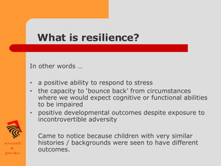 What is resilience? In other words … a positive ability to respond to stress the capacity to ‘bounce back’ from circumstances where we would expect cognitive or functional abilities to be impaired positive developmental outcomes despite exposure to incontrovertible adversity   Came to notice because children with very similar histories / backgrounds were seen to have different outcomes. 