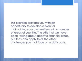 This exercise provides you with an
opportunity to develop a plan for
maintaining your own resilience in a number
of areas of your life. The skills that we have
been talking about apply to financial crises,
but they also apply to all the other
challenges you mat face on a daily basis.
 
