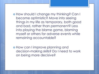  How  should I change my thinking? Can I
 become optimistic? Move into seeing
 things in my life as temporary, both good
 and bad, rather than permanent? Less
 into playing the blame game, blaming
 myself or others for adverse events while
 remaining accountable?

 How can I improve planning and
 decision-making skills? Do I need to work
 on being more decisive?
 