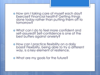    How am I taking care of myself each day?
    Exercise? Financial health? Getting things
    done today rather than putting them off to
    tomorrow?

   What can I do to feel more confident and
    self-assured? Self-confidence is one of the
    best buffers against anxiety?

   How can I practice flexibility on a daily
    basis? Flexibility, being able to try a different
    way, is a key element of resilience.

   What are my goals for the future?
 