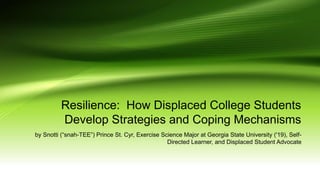Resilience: How Displaced College Students
Develop Strategies and Coping Mechanisms
by Snotti (“snah-TEE”) Prince St. Cyr, Exercise Science Major at Georgia State University ('19), Self-
Directed Learner, and Displaced Student Advocate
 