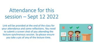 Attendance for this
session – Sept 12 2022
Link will be provided at the end of the class for
your attendance and some reflections. You need
to submit a screen shot of you attending the
lecture-synchronous session. So please ensure
you take a pic of any of the lecture time.
 