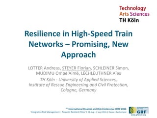 6th
International Disaster and Risk Conference IDRC 2016
‘Integrative Risk Management – Towards Resilient Cities‘ • 28 Aug – 1 Sept 2016 • Davos • Switzerland
www.grforum.org
Resilience in High-Speed Train
Networks – Promising, New
Approach
LOTTER Andreas, STEYER Florian, SCHLEINER Simon,
MUDIMU Ompe Aimé, LECHLEUTHNER Alex
TH Köln - University of Applied Sciences,
Institute of Rescue Engineering and Civil Protection,
Cologne, Germany
 