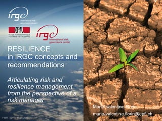 http://irgc.epfl.ch
www.irgc.org
RESILIENCE
in IRGC concepts and
recommendations
Articulating risk and
resilience management
from the perspective of a
risk manager
Florin - IDRC 30.08.2016
Marie-Valentine Florin
marie-valentine.florin@epfl.ch
 