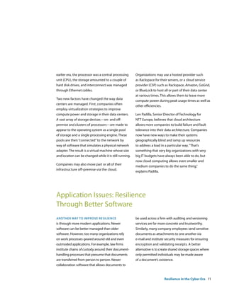 earlier era, the processor was a central processing      Organizations may use a hosted provider such
unit (CPU), the storage amounted to a couple of          as Rackspace for their servers, or a cloud service
hard disk drives, and interconnect was managed           provider (CSP) such as Rackspace, Amazon, GoGrid,
through Ethernet cables.                                 or BlueLock to host all or part of their data center
                                                         at various times. This allows them to lease more
Two new factors have changed the way data
                                                         compute power during peak usage times as well as
centers are managed. First, companies often
                                                         other efficiencies.
employ virtualization strategies to improve
compute power and storage in their data centers.         Len Padilla, Senior Director of Technology for
A vast array of storage devices—on- and off-             NTT Europe, believes that cloud architecture
premise and clusters of processors—are made to           allows more companies to build failure and fault
appear to the operating system as a single pool          tolerance into their data architecture. Companies
of storage and a single processing engine. These         now have new ways to make their systems
pools are then “connected” to the network by             geographically blind and ramp up resources
way of software that simulates a physical network        to address a load in a particular way. “That’s
adapter. The result is a virtual machine whose size      something that very big organizations with very
and location can be changed while it is still running.   big IT budgets have always been able to do, but
                                                         now cloud computing allows even smaller and
Companies may also move part or all of their
                                                         medium companies to do the same thing,”
infrastructure off-premise via the cloud.
                                                         explains Padilla.




Application Issues: Resilience
Through Better Software
another way to iMProve resilience                        be used across a firm with auditing and versioning
is through more modern applications. Newer               services are far more concrete and trustworthy.
software can be better managed than older                Similarly, many company employees send sensitive
software. However, too many organizations rely           documents as attachments to one another via
on work processes geared around old and even             e-mail and institute security measures for ensuring
outmoded applications. For example, law firms            encryption and validating receipts. A better
institute chains of custody around their document-       alternative is to create shared storage spaces where
handling processes that presume that documents           only permitted individuals may be made aware
are transferred from person to person. Newer             of a document‘s existence.
collaboration software that allows documents to


                                                                             Resilience in the Cyber Era 11
 