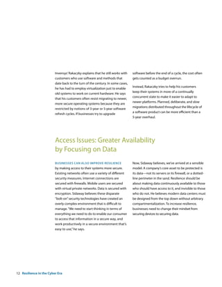 Invensys’ Rakaczky explains that he still works with   software before the end of a cycle, the cost often
                         customers who use software and methods that            gets counted as a budget overrun.
                         date back to the turn of the century. In some cases,
                                                                                Instead, Rakaczky tries to help his customers
                         he has had to employ virtualization just to enable
                                                                                keep their systems in more of a continually
                         old systems to work on current hardware. He says
                                                                                concurrent state to make it easier to adapt to
                         that his customers often resist migrating to newer,
                                                                                newer platforms. Planned, deliberate, and slow
                         more secure operating systems because they are
                                                                                migrations distributed throughout the lifecycle of
                         restricted by notions of 3-year or 5-year software
                                                                                a software product can be more efficient than a
                         refresh cycles. If businesses try to upgrade
                                                                                5-year overhaul.




                         Access Issues: Greater Availability
                         by Focusing on Data
                         bUsinesses can also iMProve resilience                 Now, Sidaway believes, we’ve arrived at a sensible
                         by making access to their systems more secure.         model: A company‘s core asset to be protected is
                         Existing networks often use a variety of different     its data—not its servers or its firewall, or a dotted-
                         security measures. Internet connections are            line perimeter in the sand. Resilience should be
                         secured with firewalls. Mobile users are secured       about making data continuously available to those
                         with virtual private networks. Data is secured with    who should have access to it, and invisible to those
                         encryption. Sidaway believes these disparate           who do not. He believes modern data centers must
                         “bolt-on” security technologies have created an        be designed from the top down without arbitrary
                         overly complex environment that is difficult to        compartmentalization. To increase resilience,
                         manage. “We need to start thinking in terms of         businesses need to change their mindset from
                         everything we need to do to enable our consumer        securing devices to securing data.
                         to access that information in a secure way, and
                         work productively in a secure environment that’s
                         easy to use,” he says.




12 Resilience in the Cyber Era
 