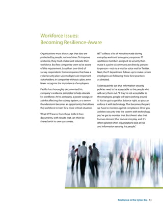 Workforce Issues:
Becoming Resilience-Aware
Organizations must also accept that data are            NTT collects a list of mistakes made during
protected by people, not machines. To improve           everyday work and emergency response. IT
resilience, they must enable and educate their          workforce members assigned to security then
workforce. But few companies seem to be aware           make it a point to communicate directly, person-
of this requirement. Less than one-third of             to-person—not via e-mail or voice mail or Twitter.
survey respondents from companies that have a           Next, the IT department follows up to make certain
cybersecurity plan say employees are important          employees are following those best practices
stakeholders; in companies without a plan, even         as directed.
fewer recognize the importance of employees.
                                                        Sidaway points out that information security
Padilla has thoroughly documented his                   policies need to be acceptable to the people who
company‘s resilience principles to help educate         will carry them out. “If they‘re not acceptable to
his workforce. At his company, a power outage, or       the employee, people will start working around
a strike affecting the subway system, or a severe       it. You‘ve got to get that balance right, so you can
thunderstorm becomes an opportunity that allows         enforce it with technology. That becomes the part
the workforce to train for a more critical situation.   we have to monitor against compliance. Once you
                                                        architect security into the system with technology,
What NTT learns from these drills it then
                                                        you‘ve got to monitor that. But there‘s also that
documents, with results that can then be
                                                        human element that comes into play, and it‘s
shared with its own customers.
                                                        often ignored when organizations look at risk
                                                        and information security. It‘s people.”




                                                                            Resilience in the Cyber Era 13
 