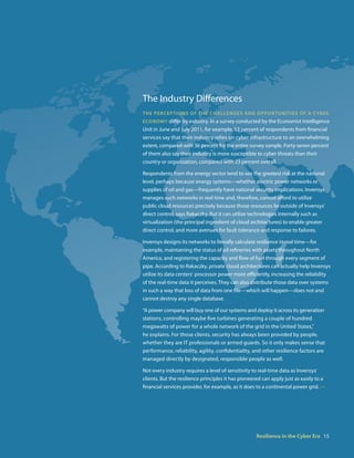 The Industry Differences
th e P e r c ePt i o n s o f t h e c h a l l e n g e s a nD o P Po r t U n i t i e s o f a cyber
econoMy differ by industry. In a survey conducted by the Economist Intelligence
Unit in June and July 2011, for example, 53 percent of respondents from financial
services say that their industry relies on cyber infrastructure to an overwhelming
extent, compared with 36 percent for the entire survey sample. Forty-seven percent
of them also say their industry is more susceptible to cyber threats than their
country or organization, compared with 23 percent overall.

Respondents from the energy sector tend to see the greatest risk at the national
level, perhaps because energy systems—whether electric power networks or
supplies of oil and gas—frequently have national security implications. Invensys
manages such networks in real time and, therefore, cannot afford to utilize
public cloud resources precisely because those resources lie outside of Invensys‘
direct control, says Rakaczky. But it can utilize technologies internally such as
virtualization (the principal ingredient of cloud architectures) to enable greater
direct control, and more avenues for fault tolerance and response to failures.

Invensys designs its networks to literally calculate resilience in real time—for
example, maintaining the status of oil refineries with assets throughout North
America, and registering the capacity and flow of fuel through every segment of
pipe. According to Rakaczky, private cloud architectures can actually help Invensys
utilize its data centers‘ processor power more efficiently, increasing the reliability
of the real-time data it perceives. They can also distribute those data over systems
in such a way that loss of data from one file—which will happen—does not and
cannot destroy any single database.

“A power company will buy one of our systems and deploy it across its generation
stations, controlling maybe five turbines generating a couple of hundred
megawatts of power for a whole network of the grid in the United States,”
he explains. For those clients, security has always been provided by people,
whether they are IT professionals or armed guards. So it only makes sense that
performance, reliability, agility, confidentiality, and other resilience factors are
managed directly by designated, responsible people as well.

Not every industry requires a level of sensitivity to real-time data as Invensys‘
clients. But the resilience principles it has pioneered can apply just as easily to a
financial services provider, for example, as it does to a continental power grid. • •




                                                          Resilience in the Cyber Era 15
 
