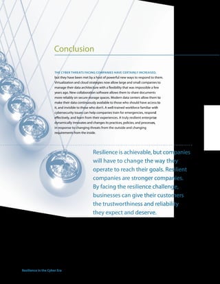 Conclusion

                         the cyber threats facing coMPanies have certainly increaseD,
                         but they have been met by a host of powerful new ways to respond to them.
                         Virtualization and cloud strategies now allow large and small companies to
                         manage their data architecture with a flexibility that was impossible a few
                         years ago. New collaboration software allows them to share documents
                         more reliably on secure storage spaces. Modern data centers allow them to
                         make their data continuously available to those who should have access to
                         it, and invisible to those who don’t. A well-trained workforce familiar with
                         cybersecurity issues can help companies train for emergencies, respond
                         effectively, and learn from their experiences. A truly resilient enterprise
                         dynamically innovates and changes its practices, policies, and processes,
                         in response to changing threats from the outside and changing
                         requirements from the inside.




                                                   Resilience is achievable, but companies
                                                   will have to change the way they
                                                   operate to reach their goals. Resilient
                                                   companies are stronger companies.
                                                   By facing the resilience challenge,
                                                   businesses can give their customers
                                                   the trustworthiness and reliability
                                                   they expect and deserve.




16 Resilience in the Cyber Era
 