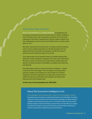 About Booz Allen Hamilton
booz allen haMilton is a leaDing ProviDer of management and
technology consulting services to the US government in defense, intelligence,
and civil markets, and to major corporations, institutions, and not-for-profit
organizations. Booz Allen is headquartered in McLean, Virginia, employs more
than 25,000 people, and had revenue of $5.59 billion for the 12 months ended
March 31, 2011.

Booz Allen understands that cybersecurity is no longer just about protecting
assets. It’s about enabling organizations to take full advantage of the vast
opportunities that the ecosystem of cyberspace now offers for business,
government and virtually every aspect of our society.

Those opportunities can be imperiled, however, by rapidly emerging cyber
threats from hackers (hacktivists), organized crime, nation states and terrorists.
We help our clients in both business and government understand the full
spectrum of threats and system vulnerabilities, and address them effectively
and efficiently.

Booz Allen believes the key to cybersecurity today is integration – creating
a framework that “thinks bigger” than technology to encompass policy,
operations, people and management as well. Through such a Mission
Integration Framework, organizations can align these essential areas to
address the real issues, and develop cyber strategies and solutions that
keep pace with a fast-changing world.

To learn more, visit www.boozallen.com. (NYSE: BAH)




        About the Economist Intelligence Unit
        the econoMist in t e l l i g e n c e U n i t i s Pa r t o f t h e e co n o Mi s t g r oU P,
        the leading source of analysis on international business and world affairs. Founded in
        1946 as an in-house research unit for The Economist newspaper, we deliver business
        intelligence, forecasting and advice to over 1.5m decision-makers from the world’s
        leading companies, financial institutions, governments and universities. Our analysts
        are known for the rigour, accuracy and consistency of their analysis and forecasts,
        and their commitment to objectivity, clarity and timeliness.


                                                                                  Resilience in the Cyber Era 17
 
