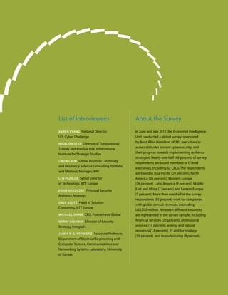 List of Interviewees                           About the Survey
Karen evans National Director,                 In June and July 2011, the Economist Intelligence
U.S. Cyber Challenge                           Unit conducted a global survey, sponsored
nigel inKster Director of Transnational
                                               by Booz Allen Hamilton, of 387 executives to
Threats and Political Risk, International      assess attitudes toward cybersecurity, and
Institute for Strategic Studies                their progress towards implementing resilience
                                               strategies. Nearly one-half (48 percent) of survey
linDa laUn Global Business Continuity
                                               respondents are board members or C-level
and Resiliency Services Consulting Portfolio
                                               executives, including 92 CEOs. The respondents
and Methods Manager, IBM
                                               are based in Asia-Pacific (29 percent), North
len PaDilla Senior Director                    America (26 percent), Western Europe
of Technology, NTT Europe                      (26 percent), Latin America (9 percent), Middle
ernie raKaczKy Principal Security              East and Africa (7 percent) and Eastern Europe
Architect, Invensys                            (3 percent). More than one-half of the survey
                                               respondents (55 percent) work for companies
Dave scott Head of Solution
                                               with global annual revenues exceeding
Consulting, NTT Europe
                                               US$500 million. Nineteen different industries
Michael shinn CEO, Prometheus Global           are represented in the survey sample, including
garry siDaway Director of Security             financial services (20 percent), professional
Strategy, Integralis                           services (14 percent), energy and natural
                                               resources (12 percent), IT and technology
JaMes P. g. sterbenz Associate Professor,
                                               (10 percent), and manufacturing (8 percent).
Department of Electrical Engineering and
Computer Science, Communications and
Networking Systems Laboratory, University
of Kansas
 