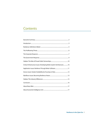 Contents

Executive Summary .................................................................................................................. 2

Introduction ................................................................................................................................ 3

Resilience: Definitions Matter ............................................................................................... 5

The Proliferating Threat........................................................................................................... 6

The Corporate Response ........................................................................................................ 7

The Government Response ................................................................................................... 9

Sidebar: The Role of Private Public Partnerships..........................................................10

Critical infrastructure issues: Developing Better System Architectures ..............10

Application issues: Resilience Through Better Software ...........................................11

Access issues: Greater Availability by Focusing on Data ...........................................12

Workforce issues: Becoming Resilience Aware .............................................................13

Sidebar: The Industry Differences .....................................................................................15

Conclusion .................................................................................................................................16

About Booz Allen ....................................................................................................................17

About Economist Intelligence Unit ...................................................................................17




                                                                                                                                      Resilience in the Cyber Era 1
 