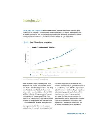 Introduction

the internet has PenetrateD almost every corner of human activity. Among members of the
Organization for Economic Co-operation and Development (OECD), 70 percent of households and
94 percent of businesses with 10 or more employees are online. Worldwide, the number of Internet
users is projected to rise from 6.4 per 100 inhabitants in 2000 to 29.7 per 100 by 2010.


F IguRE 1 Ever-rising Internet penetration


                          30       Global ICT Developments, 2000-2010

                          25
    Per 100 inhabitants




                          20


                          15


                          10


                          5


                               0   2000     2001    2002   2003     2004    2005     2006     2007   2008   2009   2010

                                   Internet users     Fixed (wired) broadband subscriptions


Source: ITU World Telecommunication/ICT Indicators database



But as the world‘s digital market expands, so do                                 One-third (32 percent) of executives say their
the threats to its security. The estimated median                                country‘s economy relies on cyber infrastructure to
cost of cyber crime for an organization—including                                an overwhelming extent. A further 54 percent say
loss of property, loss of productivity, and cost                                 cyber infrastructure is at least of equal importance
to remediate—rose from US$3.8 million in 2010                                    to their country‘s growth as other factors. When
to US$5.9 million in 2011, according to Ponemon                                  executives were asked the same question
Institute’s Second Annual Cost of Cyber Crime                                    with respect to the economic growth of their
Study (2011). The number of cyber attacks has also                               organizations, 41 percent of respondents consider
increased by 44 percent per year, to an average of                               cyber infrastructure more important to their
1.4 successful attacks per week, per organization.                               organization‘s growth than other factors, and
                                                                                 48 percent consider it of equal importance.
A survey conducted for this research program
has confirmed the Internet‘s benefits and its risks.


                                                                                                       Resilience in the Cyber Era 3
 