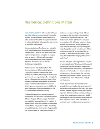 Resilience: Definitions Matter

nigel inKster, Director of Transnational Threats          Resilience means something entirely different
and Political Risk at the International Institute for     to companies that are closely integrated into
Strategic Studies, offers a scientific definition of      a nation’s critical infrastructure—be it the
cyber resilience: “the ability of a system or domain      stock market, electric rail networks, or nuclear
to withstand attacks or failures, and in such events,     power stations. “We talk to our customers about
to reestablish itself quickly.”                           what we call continuous service delivery,” says
                                                          Garry Sidaway, Director of Security Strategy for
But other definitions of resilience vary widely. In
                                                          Integralis, a global security consulting firm. “Whilst
2010, the US Department of Homeland Security
                                                          components might fail or you might have an
commissioned a study on how institutions were
                                                          incident, it’s about ensuring that service is still
implementing resilience principles. Its analysts
                                                          being delivered and the integrity of that service
came up with 119 different definitions, and
                                                          is still there.”
concluded that a broader, more cohesive
definition of resilience should include                   The new attitude in achieving resilience is to plan
flexibility and adaptability.                             for acceptable levels of data loss, unit failures, and
                                                          compromise. This may seem alien to executives
Professor James P. G. Sterbenz, from the
                                                          who have historically maintained a “zero-tolerance”
Communications and Networking Systems
                                                          policy toward failures. But new cloud hardware
Laboratory at Kansas University, has been
                                                          architectures are demonstrating that everyday
working on clarifying the concept of resilience for
                                                          events like storage device failures and data loss
governments and organizations. The principles he
                                                          can be tolerated when redundancies are built
and his colleagues have developed as part of the
                                                          into the system.
university’s ResiliNets data network architecture
project have been adopted by the European                 The US Department of Homeland Security
Union’s government security agency, ENISA, and            concluded in recent studies that “zero-tolerance”
are in the process of becoming adopted by the             policies led to the perception that every unit of the
US Department of Homeland Security.                       business, whether digital or human, was critically
                                                          important. When everything is critical, nothing is
Professor Sterbenz points out that notions of
                                                          critical. When organizations enact more flexible
resilience can include several concepts that mean
                                                          tolerance principles, failures that would have shut
different things to different people. “Reliability
                                                          down processes or even entire networks in an
and availability are very different,” he explains. “A
                                                          earlier era, won‘t even be noticed by customers.
reliable system is one that operates for a specified
period of time, and you say what the probability
is. Availability, on the other hand, is the probability
that something will be there when you need it.”




                                                                                 Resilience in the Cyber Era 5
 