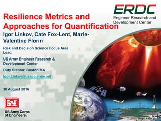 Image: NASA.gov
Resilience Metrics and
Approaches for Quantification
Igor Linkov, Cate Fox-Lent, Marie-
Valentine Florin
Risk and Decision Science Focus Area
Lead,
US Army Engineer Research &
Development Center
Duty Station: Boston MA
Igor.Linkov@usace.army.mil
30 August 2016
 