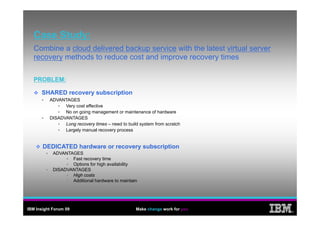 Case Study:
   Combine a cloud delivered backup service with the latest virtual server
   recovery methods to reduce cost and improve recovery times

   PROBLEM:

      SHARED recovery subscription
          ADVANTAGES
                Very cost effective
                No on going management or maintenance of hardware
          DISADVANTAGES
                Long recovery times – need to build system from scratch
                Largely manual recovery process


       DEDICATED hardware or recovery subscription
            ADVANTAGES
                   Fast recovery time
                   Options for high availability
            DISADVANTAGES
                   High costs
                   Additional hardware to maintain




IBM Insight Forum 09                              Make change work for you
                                                                             ®
 