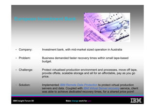 European Investment Bank
 E        I    t   tB k




     Company:          Investment bank, with mid-market sized operation in Australia

     Problem:          Business demanded faster recovery times within small tape-based
                       budget.

     Challenge:        Protect virtualised production environment and processes, move off tape,
                       provide offsite, scalable storage and all for an affordable, pay as you go
                       price.

     Solution:         Implemented IBM Remote Data Protection to protect virtual production
                       servers and data. Coupled with IBM Virtual Server recovery service, client
                       was able to achieve dedicated recovery times for a shared price point!
                                                              times,


IBM Insight Forum 09                     Make change work for you
                                                                                                    ®
 