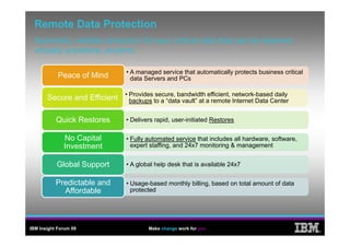 Remote Data Protection
 Automatic,
 Automatic reliable protection for your critical data that can be restored
 virtually anywhere, anytime

                              • A managed service that automatically protects business critical
            Peace of Mind       data Servers and PCs

                              • Provides secure bandwidth efficient network-based daily
                                         secure,             efficient, network based
       Secure and Effi i t
       S        d Efficient     backups to a “data vault” at a remote Internet Data Center


           Quick Restores     • Delivers rapid, user-initiated Restores


              No Capital      • Fully automated service that includes all hardware, software,
              Investment        expert staffing, and 24x7 monitoring & management


           Global Support     • A global help desk that is available 24x7


           Predictable d
           P di bl and        • Usage-based monthly billing, based on total amount of data
             Affordable         protected




IBM Insight Forum 09                  Make change work for you
                                                                                                  ®
 