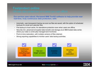 Fastprotect online
      Off-site
      Off site data protection at a price you can afford
        Our service uses robust, file-based IBM Tivoli® software to help provide near
        real time,
        real-time, truly continuous data protection, with:

            Automatic, user-transparent backup as soon as files are saved, with the option of scheduled
            backups for email and calendar files.
            File backup to local cache, f standalone protection even when users are offline.
            Fil b k t l         l    h for t d l            t ti             h          ffli
            Security-rich, advanced encrypted data transfer and storage at an IBM-hosted data center,
            where your data is continually managed and monitored.
            Point-in-time restoration, with multiple versions of files retained.
                                                 p
            Strong reporting capabilities to monitor users’ data backup activities.




                  Continuous
                                                                                Simplified
                   backups,
                   backups            “Set and
                                       Set                 Scalable
                                                                                  data
                including local    forget” process          pricing
                                                                               restoration
                     copy




IBM Insight Forum 09                          Make change work for you
                                                                                                          ®
 