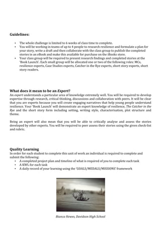  
	
  
	
  
	
  
	
  
Guidelines:	
  
	
  
       •   The	
  whole	
  challenge	
  is	
  limited	
  to	
  6	
  weeks	
  of	
  class	
  time	
  to	
  complete.	
  
       •   You	
  will	
  be	
  working	
  in	
  teams	
  of	
  up	
  to	
  4	
  people	
  to	
  research	
  resilience	
  and	
  formulate	
  a	
  plan	
  for	
  
           your	
  story,	
  write	
  a	
  draft	
  and	
  then	
  collaborate	
  with	
  the	
  class	
  group	
  to	
  publish	
  the	
  completed	
  
           stories	
  in	
  an	
  eBook	
  and	
  make	
  this	
  available	
  for	
  purchase	
  on	
  the	
  iBooks	
  store.	
  
       •   Your	
  class	
  group	
  will	
  be	
  required	
  to	
  present	
  research	
  findings	
  and	
  completed	
  stories	
  at	
  the	
  
           ‘Book	
  Launch’.	
  Each	
  small	
  group	
  will	
  be	
  allocated	
  one	
  or	
  two	
  of	
  the	
  following	
  roles:	
  MCs,	
  
           resilience	
  experts,	
  Case	
  Studies	
  experts,	
  Catcher	
  in	
  the	
  Rye	
  experts,	
  short	
  story	
  experts,	
  short	
  
           story	
  readers.	
  	
  
	
  
	
  
	
  
	
  
What	
  does	
  it	
  mean	
  to	
  be	
  an	
  Expert?	
  
An	
  expert	
  understands	
  a	
  particular	
  area	
  of	
  knowledge	
  extremely	
  well.	
  You	
  will	
  be	
  required	
  to	
  develop	
  
expertise	
   through	
   research,	
   critical	
   thinking,	
   discussions	
   and	
   collaboration	
   with	
   peers.	
  It	
   will	
   be	
   clear	
  
that	
  you	
  are	
  experts	
  because	
  you	
  will	
  create	
  engaging	
  narratives	
  that	
  help	
  young	
  people	
  understand	
  
resilience.	
  Your	
  ‘Book	
  Launch’	
  will	
  demonstrate	
  an	
  expert	
  knowledge	
  of	
  resilience,	
  The	
  Catcher	
  in	
  the	
  
Rye	
   and	
   the	
   short	
   story	
   form	
   including	
   setting,	
   writing	
   style,	
   characterisation,	
   plot	
   structure	
   and	
  
theme.	
  
	
  
Being	
   an	
   expert	
   will	
   also	
   mean	
   that	
   you	
   will	
   be	
   able	
   to	
   critically	
   analyse	
   and	
   assess	
   the	
   stories	
  
developed	
  by	
  other	
  experts.	
  You	
  will	
  be	
  required	
  to	
  peer	
  assess	
  their	
  stories	
  using	
  the	
  given	
  check-­‐list	
  
and	
  rubric.	
  
	
  
	
  
	
  
	
  
Quality	
  Learning	
  
In	
  order	
  for	
  each	
  student	
  to	
  complete	
  this	
  unit	
  of	
  work	
  an	
  individual	
  is	
  required	
  to	
  complete	
  and	
  
submit	
  the	
  following:	
  
       • A	
  completed	
  project	
  plan	
  and	
  timeline	
  of	
  what	
  is	
  required	
  of	
  you	
  to	
  complete	
  each	
  task	
  
       • A	
  KWL	
  for	
  each	
  task	
  
       • A	
  daily	
  record	
  of	
  your	
  learning	
  using	
  the	
  ‘GOALS/MEDALS/MISSIONS’	
  framework	
  	
  

	
  




                                                                                                                 	
  
                                                      Bianca	
  Hewes,	
  Davidson	
  High	
  School	
  
 