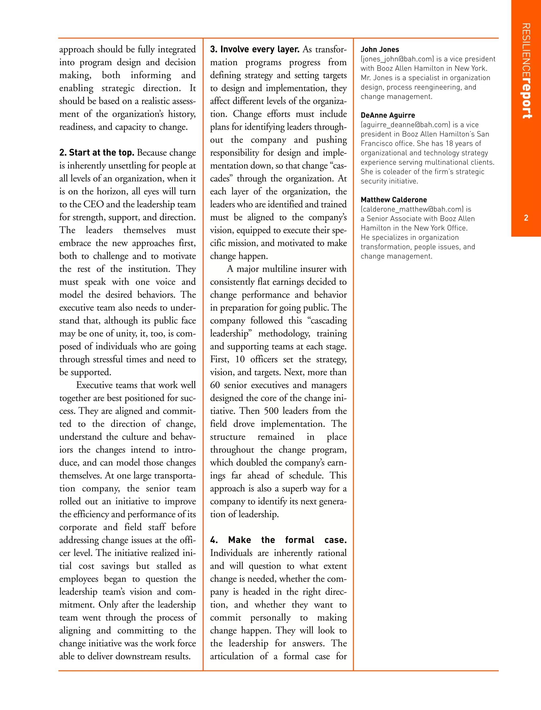 RESILIENCEreport
approach should be fully integrated       3. Involve every layer. As transfor-       John Jones
                                                                                     (jones_john@bah.com) is a vice president
into program design and decision          mation programs progress from
                                                                                     with Booz Allen Hamilton in New York.
making, both informing and                defining strategy and setting targets      Mr. Jones is a specialist in organization
enabling strategic direction. It          to design and implementation, they         design, process reengineering, and
                                                                                     change management.
should be based on a realistic assess-    affect different levels of the organiza-
ment of the organization’s history,       tion. Change efforts must include          DeAnne Aguirre
readiness, and capacity to change.        plans for identifying leaders through-     (aguirre_deanne@bah.com) is a vice
                                                                                     president in Booz Allen Hamilton’s San
                                          out the company and pushing                Francisco office. She has 18 years of
2. Start at the top. Because change       responsibility for design and imple-       organizational and technology strategy
                                                                                     experience serving multinational clients.
is inherently unsettling for people at    mentation down, so that change “cas-
                                                                                     She is coleader of the firm’s strategic
all levels of an organization, when it    cades” through the organization. At        security initiative.
is on the horizon, all eyes will turn     each layer of the organization, the
                                                                                     Matthew Calderone
to the CEO and the leadership team        leaders who are identified and trained     (calderone_matthew@bah.com) is
for strength, support, and direction.     must be aligned to the company’s           a Senior Associate with Booz Allen              2
The leaders themselves must               vision, equipped to execute their spe-     Hamilton in the New York Office.
                                                                                     He specializes in organization
embrace the new approaches first,         cific mission, and motivated to make       transformation, people issues, and
both to challenge and to motivate         change happen.                             change management.
the rest of the institution. They               A major multiline insurer with
must speak with one voice and             consistently flat earnings decided to
model the desired behaviors. The          change performance and behavior
executive team also needs to under-       in preparation for going public. The
stand that, although its public face      company followed this “cascading
may be one of unity, it, too, is com-     leadership” methodology, training
posed of individuals who are going        and supporting teams at each stage.
through stressful times and need to       First, 10 officers set the strategy,
be supported.                             vision, and targets. Next, more than
      Executive teams that work well      60 senior executives and managers
together are best positioned for suc-     designed the core of the change ini-
cess. They are aligned and commit-        tiative. Then 500 leaders from the
ted to the direction of change,           field drove implementation. The
understand the culture and behav-         structure remained in place
iors the changes intend to intro-         throughout the change program,
duce, and can model those changes         which doubled the company’s earn-
themselves. At one large transporta-      ings far ahead of schedule. This
tion company, the senior team             approach is also a superb way for a
rolled out an initiative to improve       company to identify its next genera-
the efficiency and performance of its     tion of leadership.
corporate and field staff before
addressing change issues at the offi-     4.   Make     the    formal      case.
cer level. The initiative realized ini-   Individuals are inherently rational
tial cost savings but stalled as          and will question to what extent
employees began to question the           change is needed, whether the com-
leadership team’s vision and com-         pany is headed in the right direc-
mitment. Only after the leadership        tion, and whether they want to
team went through the process of          commit personally to making
aligning and committing to the            change happen. They will look to
change initiative was the work force      the leadership for answers. The
able to deliver downstream results.       articulation of a formal case for
 