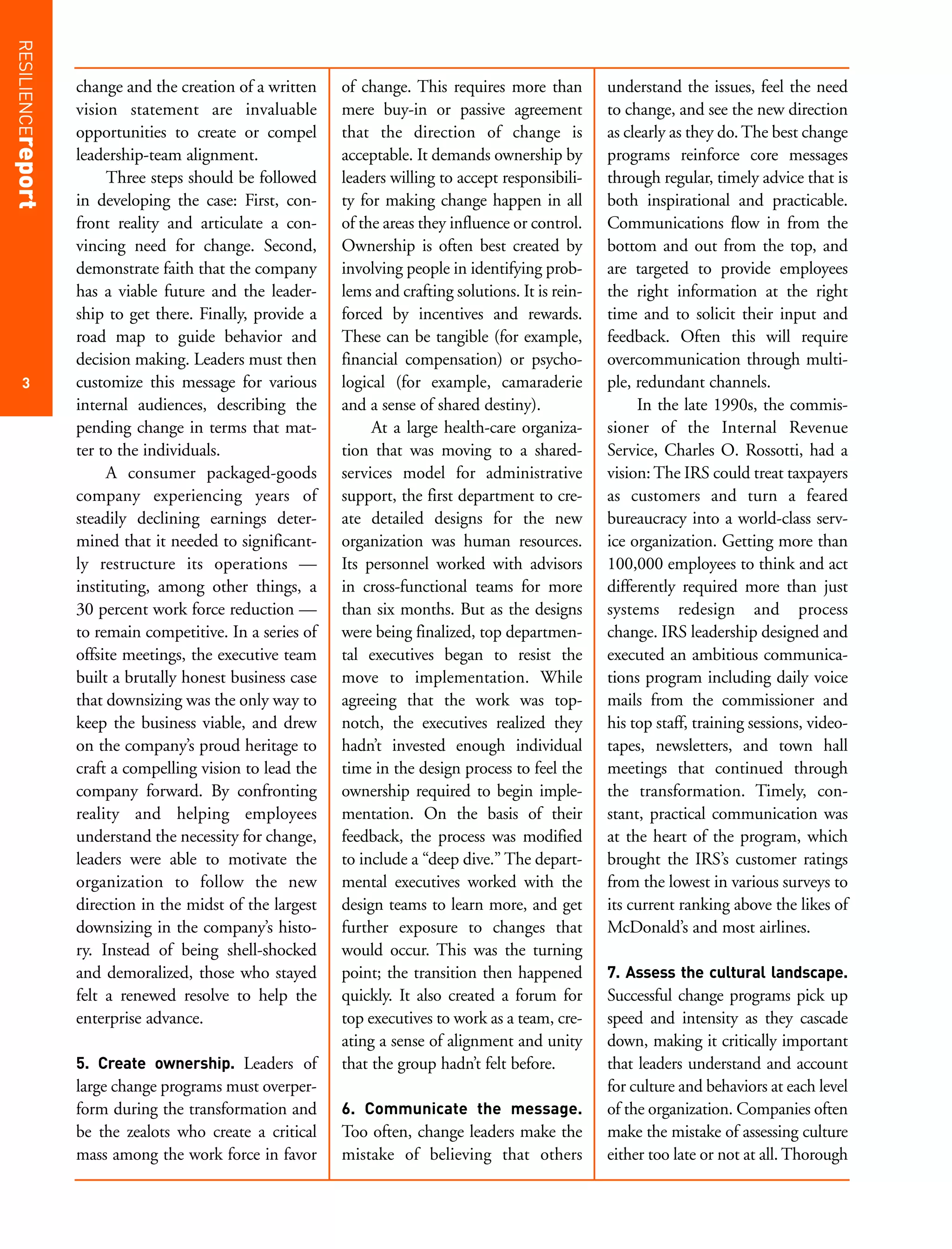 RESILIENCEreport


                   change and the creation of a written    of change. This requires more than         understand the issues, feel the need
                   vision statement are invaluable         mere buy-in or passive agreement           to change, and see the new direction
                   opportunities to create or compel       that the direction of change is            as clearly as they do. The best change
                   leadership-team alignment.              acceptable. It demands ownership by        programs reinforce core messages
                        Three steps should be followed     leaders willing to accept responsibili-    through regular, timely advice that is
                   in developing the case: First, con-     ty for making change happen in all         both inspirational and practicable.
                   front reality and articulate a con-     of the areas they influence or control.    Communications flow in from the
                   vincing need for change. Second,        Ownership is often best created by         bottom and out from the top, and
                   demonstrate faith that the company      involving people in identifying prob-      are targeted to provide employees
                   has a viable future and the leader-     lems and crafting solutions. It is rein-   the right information at the right
                   ship to get there. Finally, provide a   forced by incentives and rewards.          time and to solicit their input and
                   road map to guide behavior and          These can be tangible (for example,        feedback. Often this will require
                   decision making. Leaders must then      financial compensation) or psycho-         overcommunication through multi-
     3             customize this message for various      logical (for example, camaraderie          ple, redundant channels.
                   internal audiences, describing the      and a sense of shared destiny).                 In the late 1990s, the commis-
                   pending change in terms that mat-            At a large health-care organiza-      sioner of the Internal Revenue
                   ter to the individuals.                 tion that was moving to a shared-          Service, Charles O. Rossotti, had a
                        A consumer packaged-goods          services model for administrative          vision: The IRS could treat taxpayers
                   company experiencing years of           support, the first department to cre-      as customers and turn a feared
                   steadily declining earnings deter-      ate detailed designs for the new           bureaucracy into a world-class serv-
                   mined that it needed to significant-    organization was human resources.          ice organization. Getting more than
                   ly restructure its operations —         Its personnel worked with advisors         100,000 employees to think and act
                   instituting, among other things, a      in cross-functional teams for more         differently required more than just
                   30 percent work force reduction —       than six months. But as the designs        systems redesign and process
                   to remain competitive. In a series of   were being finalized, top departmen-       change. IRS leadership designed and
                   offsite meetings, the executive team    tal executives began to resist the         executed an ambitious communica-
                   built a brutally honest business case   move to implementation. While              tions program including daily voice
                   that downsizing was the only way to     agreeing that the work was top-            mails from the commissioner and
                   keep the business viable, and drew      notch, the executives realized they        his top staff, training sessions, video-
                   on the company’s proud heritage to      hadn’t invested enough individual          tapes, newsletters, and town hall
                   craft a compelling vision to lead the   time in the design process to feel the     meetings that continued through
                   company forward. By confronting         ownership required to begin imple-         the transformation. Timely, con-
                   reality and helping employees           mentation. On the basis of their           stant, practical communication was
                   understand the necessity for change,    feedback, the process was modified         at the heart of the program, which
                   leaders were able to motivate the       to include a “deep dive.” The depart-      brought the IRS’s customer ratings
                   organization to follow the new          mental executives worked with the          from the lowest in various surveys to
                   direction in the midst of the largest   design teams to learn more, and get        its current ranking above the likes of
                   downsizing in the company’s histo-      further exposure to changes that           McDonald’s and most airlines.
                   ry. Instead of being shell-shocked      would occur. This was the turning
                   and demoralized, those who stayed       point; the transition then happened        7. Assess the cultural landscape.
                   felt a renewed resolve to help the      quickly. It also created a forum for       Successful change programs pick up
                   enterprise advance.                     top executives to work as a team, cre-     speed and intensity as they cascade
                                                           ating a sense of alignment and unity       down, making it critically important
                   5. Create ownership. Leaders of         that the group hadn’t felt before.         that leaders understand and account
                   large change programs must overper-                                                for culture and behaviors at each level
                   form during the transformation and      6. Communicate the message.                of the organization. Companies often
                   be the zealots who create a critical    Too often, change leaders make the         make the mistake of assessing culture
                   mass among the work force in favor      mistake of believing that others           either too late or not at all. Thorough
 