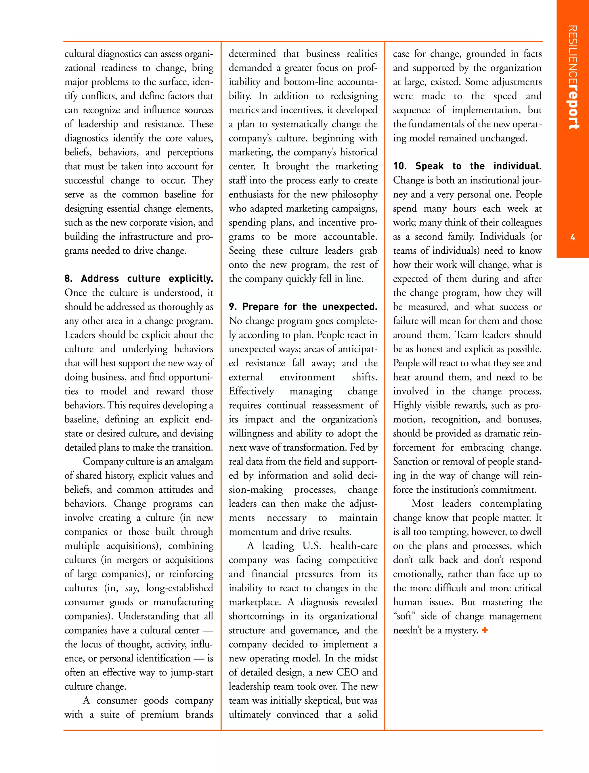 RESILIENCEreport
cultural diagnostics can assess organi-   determined that business realities       case for change, grounded in facts
zational readiness to change, bring       demanded a greater focus on prof-        and supported by the organization
major problems to the surface, iden-      itability and bottom-line accounta-      at large, existed. Some adjustments
tify conflicts, and define factors that   bility. In addition to redesigning       were made to the speed and
can recognize and influence sources       metrics and incentives, it developed     sequence of implementation, but
of leadership and resistance. These       a plan to systematically change the      the fundamentals of the new operat-
diagnostics identify the core values,     company’s culture, beginning with        ing model remained unchanged.
beliefs, behaviors, and perceptions       marketing, the company’s historical
that must be taken into account for       center. It brought the marketing         10. Speak to the individual.
successful change to occur. They          staff into the process early to create   Change is both an institutional jour-
serve as the common baseline for          enthusiasts for the new philosophy       ney and a very personal one. People
designing essential change elements,      who adapted marketing campaigns,         spend many hours each week at
such as the new corporate vision, and     spending plans, and incentive pro-       work; many think of their colleagues
building the infrastructure and pro-      grams to be more accountable.            as a second family. Individuals (or          4
grams needed to drive change.             Seeing these culture leaders grab        teams of individuals) need to know
                                          onto the new program, the rest of        how their work will change, what is
8. Address culture explicitly.            the company quickly fell in line.        expected of them during and after
Once the culture is understood, it                                                 the change program, how they will
should be addressed as thoroughly as      9. Prepare for the unexpected.           be measured, and what success or
any other area in a change program.       No change program goes complete-         failure will mean for them and those
Leaders should be explicit about the      ly according to plan. People react in    around them. Team leaders should
culture and underlying behaviors          unexpected ways; areas of anticipat-     be as honest and explicit as possible.
that will best support the new way of     ed resistance fall away; and the         People will react to what they see and
doing business, and find opportuni-       external     environment       shifts.   hear around them, and need to be
ties to model and reward those            Effectively managing change              involved in the change process.
behaviors. This requires developing a     requires continual reassessment of       Highly visible rewards, such as pro-
baseline, defining an explicit end-       its impact and the organization’s        motion, recognition, and bonuses,
state or desired culture, and devising    willingness and ability to adopt the     should be provided as dramatic rein-
detailed plans to make the transition.    next wave of transformation. Fed by      forcement for embracing change.
     Company culture is an amalgam        real data from the field and support-    Sanction or removal of people stand-
of shared history, explicit values and    ed by information and solid deci-        ing in the way of change will rein-
beliefs, and common attitudes and         sion-making processes, change            force the institution’s commitment.
behaviors. Change programs can            leaders can then make the adjust-              Most leaders contemplating
involve creating a culture (in new        ments necessary to maintain              change know that people matter. It
companies or those built through          momentum and drive results.              is all too tempting, however, to dwell
multiple acquisitions), combining              A leading U.S. health-care          on the plans and processes, which
cultures (in mergers or acquisitions      company was facing competitive           don’t talk back and don’t respond
of large companies), or reinforcing       and financial pressures from its         emotionally, rather than face up to
cultures (in, say, long-established       inability to react to changes in the     the more difficult and more critical
consumer goods or manufacturing           marketplace. A diagnosis revealed        human issues. But mastering the
companies). Understanding that all        shortcomings in its organizational       “soft” side of change management
companies have a cultural center —        structure and governance, and the        needn’t be a mystery. +
the locus of thought, activity, influ-    company decided to implement a
ence, or personal identification — is     new operating model. In the midst
often an effective way to jump-start      of detailed design, a new CEO and
culture change.                           leadership team took over. The new
     A consumer goods company             team was initially skeptical, but was
with a suite of premium brands            ultimately convinced that a solid
 