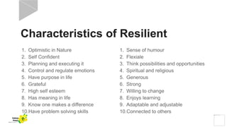 Characteristics of Resilient
1. Sense of humour
2. Flexiale
3. Think possibilities and opportunities
4. Spiritual and religious
5. Generous
6. Strong
7. Willing to change
8. Enjoys learning
9. Adaptable and adjustable
10.Connected to others
1. Optimistic in Nature
2. Self Confident
3. Planning and executing it
4. Control and regulate emotions
5. Have purpose in life
6. Grateful
7. High self esteem
8. Has meaning in life
9. Know one makes a difference
10.Have problem solving skills
Yellow
Pond
 