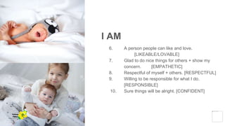 I AM
6. A person people can like and love.
[LIKEABLE/LOVABLE]
7. Glad to do nice things for others + show my
concern. [EMPATHETIC]
8. Respectful of myself + others. [RESPECTFUL]
9. Willing to be responsible for what I do.
[RESPONSIBLE]
10. Sure things will be alright. [CONFIDENT]
Yellow
Pond
 