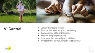 V. Control ● Manage their strong feelings
● Enhance their relationship and productivity
● Develop coping skills and strategies
● Keep the things in perspective
● Understand the roles and responsibilities
● have control on thought, emotion and behaviour
Yellow
Pond
 