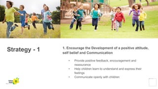 Strategy - 1 1. Encourage the Development of a positive attitude,
self belief and Communication
• Provide positive feedback, encouragement and
reassurance
• Help children learn to understand and express their
feelings
• Communicate openly with children
Yellow
Pond
 