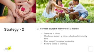 Strategy - 2 2. Increase support network for Children
• Someone to talk to
• One to one support at home, school and community
level
• Peer support/ buddying/ befriending
• Foster a culture of listening
Yellow
Pond
 
